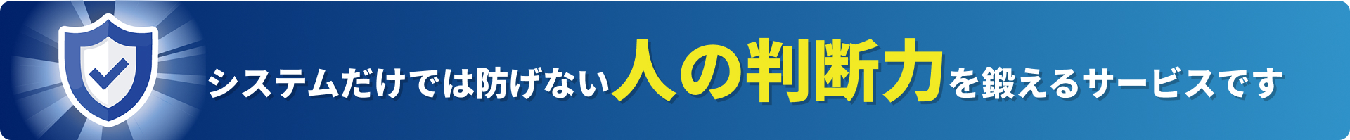 システムだけでは防げない人の判断力を鍛えるサービスです